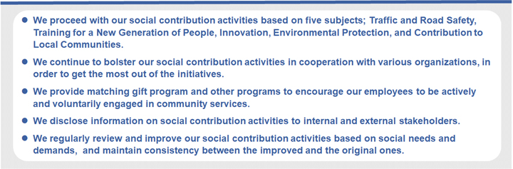 We proceed with our social contribution activities based on five subjects; Traffic and Road Safety, Training for a New Generation of People, Innovation, Environmental Protection, and Contribution to Local Communities.  We continue to bolster our social contribution activities in cooperation with various organizations, in order to get the most out of the initiatives. We provide matching gift program and other programs to encourage our employees to be actively and voluntarily engaged in community services.  We disclose information on social contribution activities to internal and external stakeholders. We regularly review and improve our social contribution activities based on social needs and demands,  and maintain consistency between the improved and the original ones.
