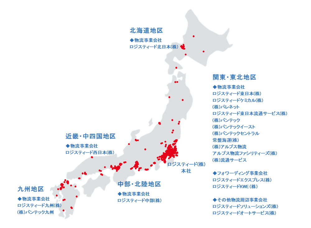 ロジスティード(株)本社の他に、北海道地区 物流事業会社 ロジスティード北日本(株) 関東・東北地区 物流事業会社 ロジスティード東日本(株) ロジスティードコラボネクスト(株) ロジスティードケミカル(株) (株)パレネット ロジスティード東日本流通サービス(株) (株)バンテック (株)バンテックイースト (株)バンテックセントラル 常盤海運(株) フォワーディング事業会社 ロジスティードエクスプレス(株) ロジスティードKWE (株) その他物流周辺事業会社 ロジスティードソリューションズ(株) ロジスティードオートサービス(株) 中部・北陸地区 物流事業会社 ロジスティード中部(株) 近畿・中四国地区 物流事業会社 ロジスティード西日本(株) 九州地区 物流事業会社 ロジスティード九州(株) (株)バンテック九州 (2024年4月1日現在)
